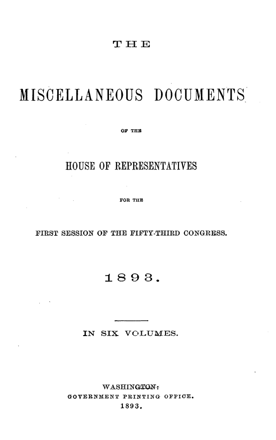 handle is hein.usccsset/usconset33018 and id is 1 raw text is: 




T lE


MISCELLANEOUS DOCUMENTS



                OF THE




       HOUSE OF REPRESENTATIVES



                FOR THE


FIRST SESSION OF THE FIFTY-THIRD CONGRESS.





           1893.






        IN SIX VOLUMJES.






           WASHINGtOUN
     GOVERNMENT PRINTING OFFICE.
              1893.


