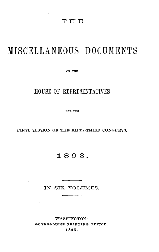handle is hein.usccsset/usconset33019 and id is 1 raw text is: 



T1lE


MISCELLANEOUS DOCUMENTS



                OF TIM




       HOUSE OF REPRESENTATIVES



                FOR THE


FIRST SESSION OF THE FIFTY-THIRD CONGRESS.





           1898.






        IN SIX VOLUMES.






           WASHINGTON:
     GOVERNMENT PRINTING OFFICE.
              1893.


