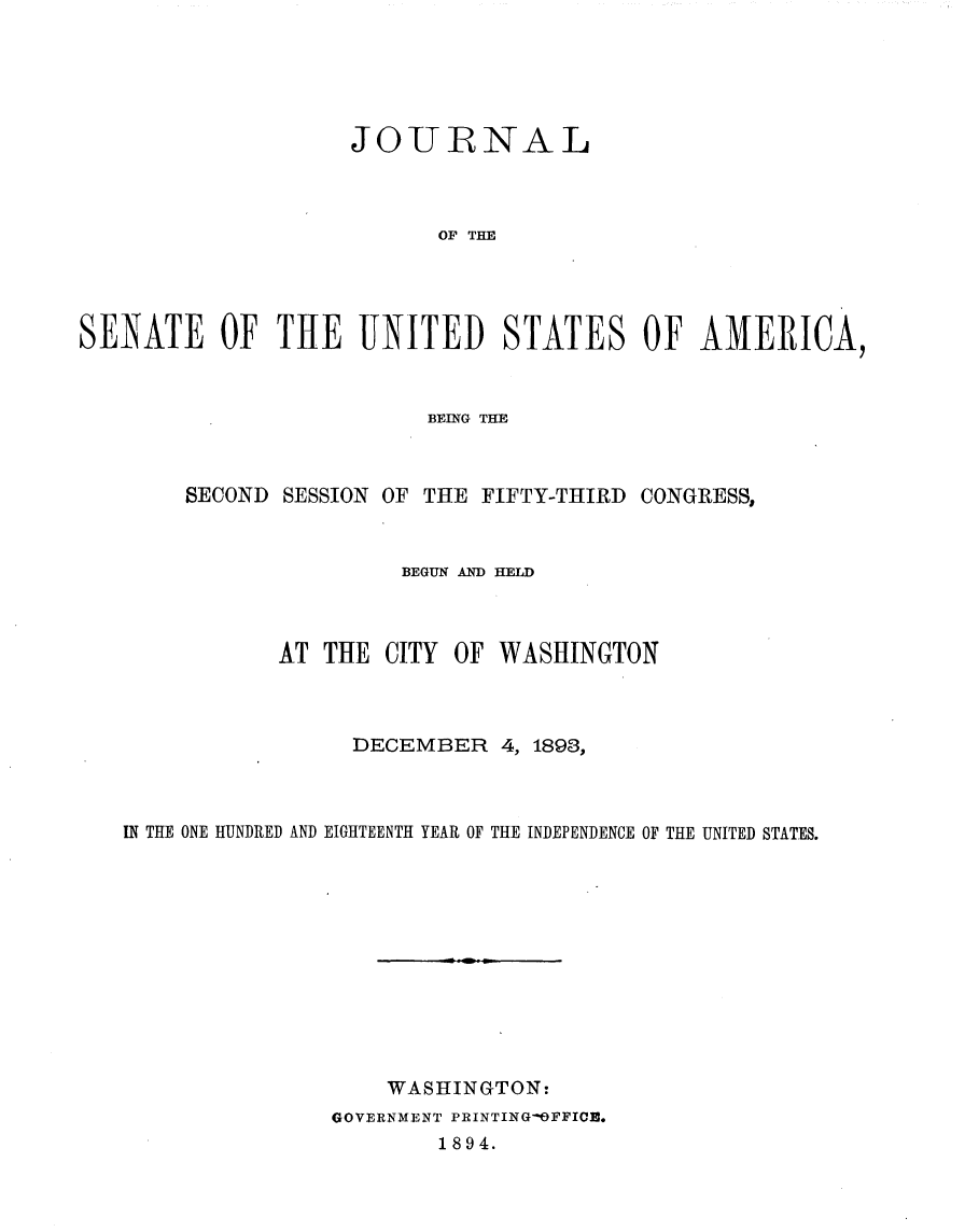 handle is hein.usccsset/usconset33021 and id is 1 raw text is: 





                    JOURNAL



                           OF TIE




SENATE OF THE UNITED STATES OF AMERICA,


                       BEING THE



     SECOND SESSION OF THE FIFTY-THIRD CONGRESS,



                     BEGUN AND HELD



            AT THE CITY      OF WASHINGTON



                 DECEMBER 4, 1893,



IN THE ONE HUNDRED AND EIGHTEENTH YEAR OF THE INDEPENDENCE OF THE UNITED STATES.












                    WASHINGTON:
               GOVERNMENT PRINTINGOFFICE.
                       1894.


