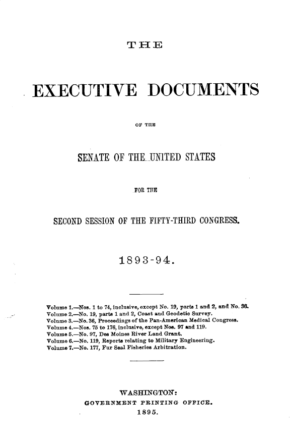 handle is hein.usccsset/usconset33022 and id is 1 raw text is: 





THE


EXECUTIVE DOCUMENTS



                         OF TIlE




           SENATE OF THE UNITED STATES



                         FOR THE




     SECOND SESSION OF THE FIFTY-THIRD CONGRESS.





                     1893-94.






   Volume I.-Nos. 1 to 74, inclusive, except No. 19, parts 1 and 2, and No. 3.
   Volume 2.-No. 19, parts 1 and 2, Coast and Geodetic Survey.
   Volume 3.-No. 36, Proceedings of the Pan-American Medical Congress.
   Volume 4.-Nos. 75 to 176, inclusive, except Nos. 97 and 119.
   Volume 5.-No. 97, Des Moines River Land Grant.
   Volume 6.-No. 119, Reports relating to Military Engineering.
   Volume 7.-No. 177, Fur Seal Fisheries Arbitration.






                     WASIIlaGTOIT
             GOVERNMENT PRINTING OFFICE.
                          1895.


