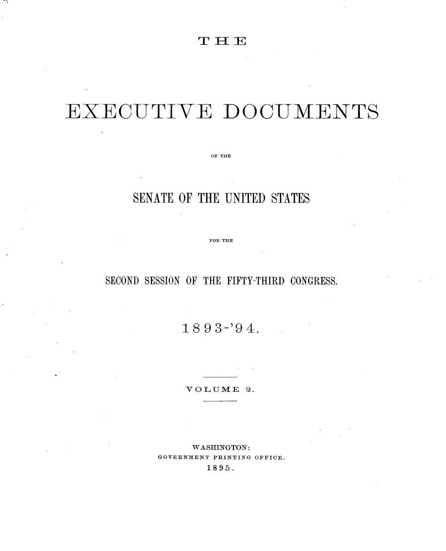 handle is hein.usccsset/usconset33023 and id is 1 raw text is: 



                 ThE








EXECUTIVE DOCUMENTS




                   OF TIM




         SENATE OF THE UNITED STATES




                   FOR THE


SECOND SESSION OF THE FIFTY-THIRD CONGRESS.





          1893-'94.






          VOL UME 2.






          WASHINGTON:
       GOVERNMENT PRINTING OFFICE.
             1895.


