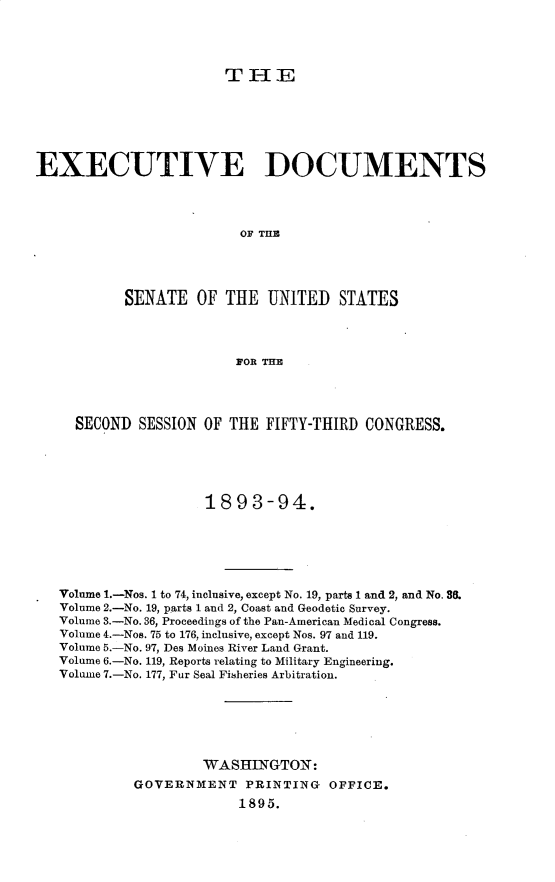 handle is hein.usccsset/usconset33024 and id is 1 raw text is: 




TiHE


EXECUTIVE DOCUMENTS



                         OF TME




           SENATE OF THE UNITED STATES



                         FOR THE


  SECOND SESSION OF THE FIFTY-THIRD CONGRESS.





                  1893-94.





Volume 1.-Nos. 1 to 74, inclusive, except No. 19, parts l and 2, and No. S0.
Volume 2.-No. 19, parts 1 and 2, Coast and Geodetic Survey.
Volume 3.-No. 36, Proceedings of the Pan-American Medical Congress.
Volume 4.-Nos. 75 to 176, inclusive, except Nos. 97 and 119.
Volume 5.-No. 97, Des Moines River Land Grant.
Volume 6.-No. 119, Reports relating to Military Engineering.
Volume 7.-No. 177, Fur Seal Fi8heries Arbitration.






                  WASH=NGTON:
         GOVERNMENT PRINTING     OFFICE.
                      1895.


