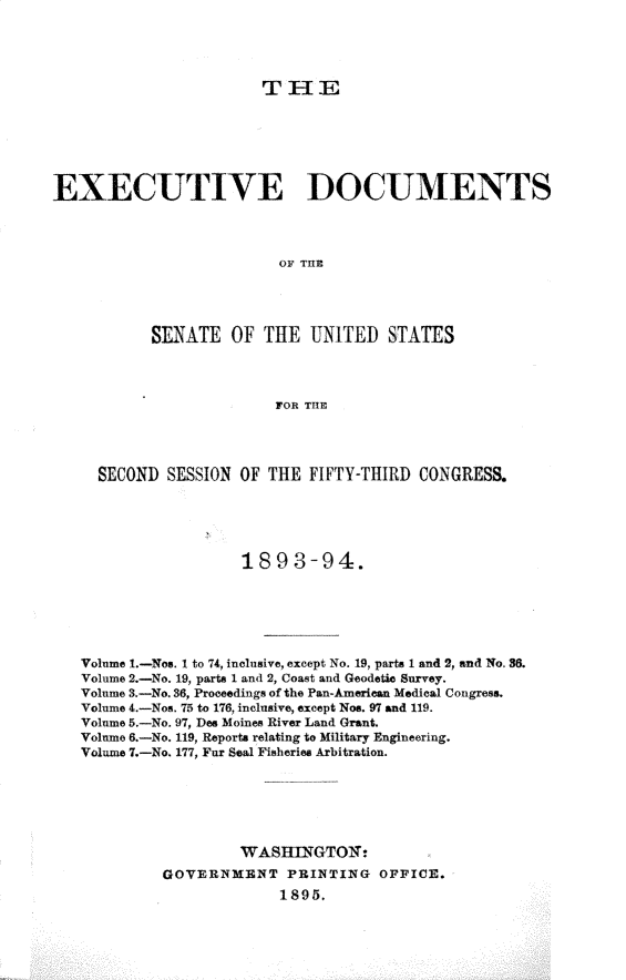 handle is hein.usccsset/usconset33025 and id is 1 raw text is: 




                        TIlE






EXECUTIVE DOCUMENTS



                          OF THE




           SENATE OF THE UNITED STATES



                         FOR THE




     SECOND SESSION OF TIE FIFTY-THIRD CONGRESS.





                     1893-94.






   Volume I.-Nos. I to 74, inclusive, except No. 19, parts 1 and 2, and No 36.
   Volume 2.-No. 19, parts 1 and 2, Coast and Geodetic Survey.
   Volume 3.-No. 36, Proceedings of the Pan-American Medical Congress.
   Volume 4.-Nos. 75 to 176, inclusive, except Nos. 97 and 119.
   Volume 5.-No. 97, Dee Moines River Land Grant.
   Volume 6.-No. 119, Reports relating to Military Engineering.
   Volume 7.-No. 177, Fur Seal Fisheries Arbitration.






                     WASHINGTON:
            GOVERNMENT PRINTING OFFICE.
                          1895.


