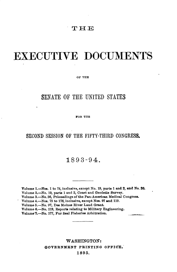handle is hein.usccsset/usconset33028 and id is 1 raw text is: 





THE


EXECUTIVE DOCUMENTS



                         O1 THE




           SENATE OF THE UNITED STATES



                         FOR THE




     SECOND SESSION OF THE FIFTY-THIRD CONGRESS.





                     1893-94.






   Volume 1.-Nos. 1 to 74, Inclusive, except No. 19, parts 1 and 2, and No. 56.
   Volume 2.-No. 19, parts 1 and 2, Coast and Geodetic Survey.
   Volume 3.-No. 36, Prbceedings of the Pan-American Medical Congress.
   Volume 4.-Nos. 75 to 176, inclusive, except Nos. 97 and 119.
   Volume 5.-No. 97, Des Moines River Land Grant.
   Volume 6.-No. 119, Reports relating to Military Engineering.
   Volume'L.-No. 177, Fur Seal Fisheries Arbitration.






                     WASHINGTON:
            GOVERNMENT PRINTING OFFICE.
                          1895.


