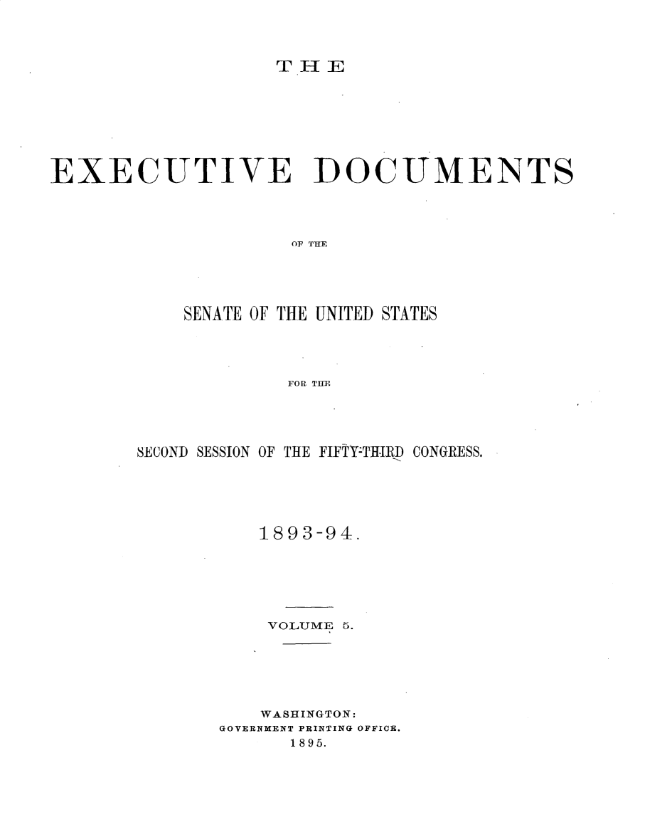 handle is hein.usccsset/usconset33029 and id is 1 raw text is: 



TH 4 E


EXECUTIVE DOCUMENTS




                     OF THE





            SENATE OF THE UNITED STATES




                     FOR TIHE


SECOND SESSION OF THE FIFTY-THTRhD CONGRESS.






           1893-94.






           VOLUME 5.






           WASHINGTON:
       GOVERNMENT PRINTING OFFICE.
              1895.


