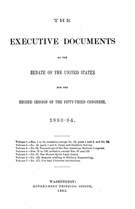handle is hein.usccsset/usconset33031 and id is 1 raw text is: 













EXECUTIVE DOCUMENTS




                          O THE




           SENATE OF THE UNITED STATES




                         FOR THE




     SECOND SESSION OF THE FIFTY-THIRD CONGRESS.





                      1893-94.






   Volume 1.-Nos. 1 to 74, inclusive, except No. 19, parts 1 and 2, and No. 36.
   Volume 2.-No. 19, parts 1 and 2, Coast and Geodetic Survey.
   Volume 3.-No. 36, Proceedings of the Pan-American Medical Congress.
   Volume 4.-Nos. 75 to 176, inclusive, except Nos. 97 and 119.
   Volume 5.-No. 97, Des Moines River Land Grant.
   Volume 6.-No. 119, Reports relating to Military Engineering.
   Volume 7.-No. 177, Fur Seal Fisheries Arbitration.






                     WASHINGTON:
             GOVERNIXENT PRINTING OFFICE.
                          1895.


