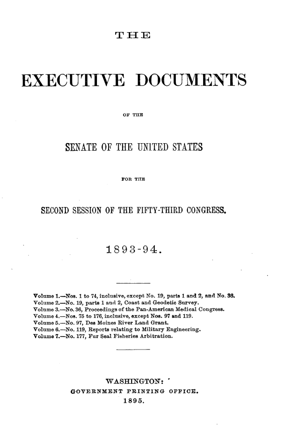 handle is hein.usccsset/usconset33032 and id is 1 raw text is: 




                       T IE






EXECUTIVE DOCUMENTS




                         OF T




           SENATE OF THE UNITED STATES



                         FOR TIE


  SECOND  SESSION OF THE FIFTY-THIRD  CONGRESS.





                  1893-94.






Volume 1.-Nos. 1 to 74, inclusive, except No. 19, parts 1 and 2, and No. 36.
Volume 2.-No. 19, parts 1 and 2, Coast and Geodetic Survey.
Volume 3.-No. 36, Proceedings of the Pan-American Medical Congress.
Volume 4.-Nos. 75 to 176, inclusive, except Nos. 97 and 119.
Volume 5.-No. 97, Des Moines River Land Grant.
Volume 6.-No. 119, Reports relating to Military Engineering.
Volume 7.-No. 177, Fur Seal Fisheries Arbitration.






                  WASHJLNGTON: *
         GOVERNMENT PRINTING OFFICE.
                       1895.


