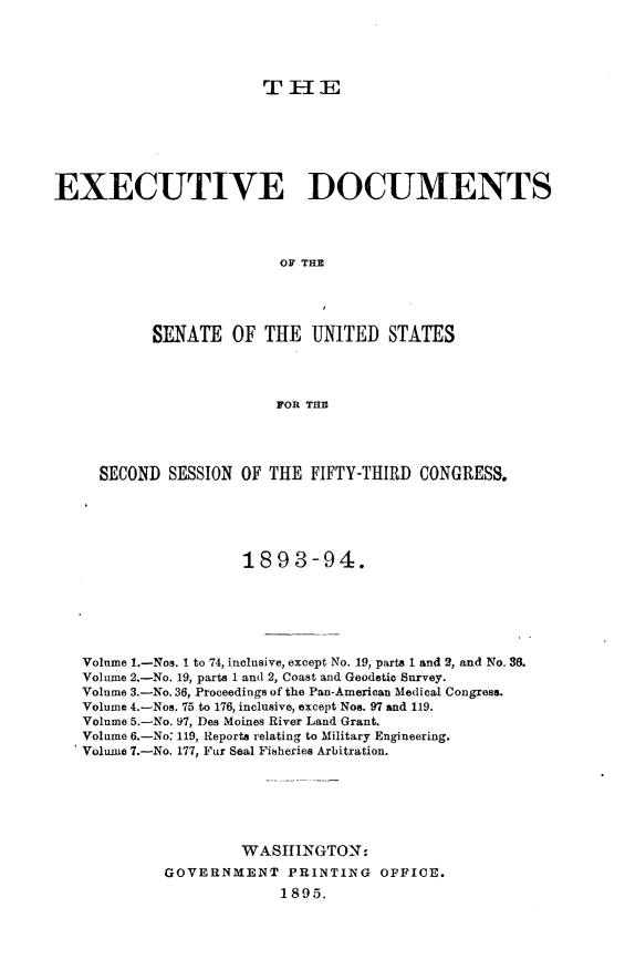 handle is hein.usccsset/usconset33034 and id is 1 raw text is: 





TIHE


EXECUTIVE DOCUMENTS




                          OF THE





           SENATE OF THE UNITED STATES




                         FOR THE




     SECOND SESSION OF THE FIFTY-THIRD CONGRESS.





                     1893-94.






   Volume 1.-Nos. I to 74, inclusive, except No. 19, parts 1 and 2, and No. 36.
   Volume 2.-No. 19, parts 1 and 2, Coast and Geodetic Survey.
   Volume 3.-No. 36, Proceedings of the Pan-American Medical Congress.
   Volume 4.-Nos. 75 to 176, inclusive, except Nos. 97 and 119.
   Volume 5.-No. 97, Des Moines River Land Grant.
   Volume 6.-No: 119, Reports relating to Military Engineering.
   Volume 7.-No. 177, Fur Seal Fisheries Arbitration.






                     WASHINGTON:

            GOVERNMENT PRINTING OFFICE.
                          1895.


