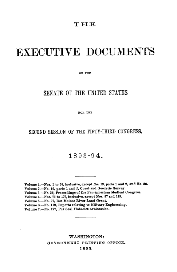 handle is hein.usccsset/usconset33036 and id is 1 raw text is: 




T I{ E


EXECUTIVE DOCUMENTS



                          OF THE




           SENATE OF THE UNITED STATES



                          FOR THE




     SECOND SESSION OF THE FIFTY-THIRD CONGRESS.




                      1893-94.







   Volume 1.-Nos. 1 to 74, inclusive, except No. 19, parts 1 and 2, and No. 36.
   Volume 2.-No. 19, parts 1 and 2, Coast and Geodetic Survey.
   Volume 3.-No. 36, Proceedings of the Pan-American Medical Congress.
   Volume 4.-Nos. 75 to 176, inclusive, except Nos. 97 and 119.
   Volume 5.-No. 97, Des Moines River Land Grant.
   Volume 6.-No. 119, Reports relating to Military Engineering.
   Volume 7.-No. 177, Far Seal Fisheries Arbitration.






                      WASHINGTOI:
             GOVERNMENT PRINTING OFFICE.
                          1895.



