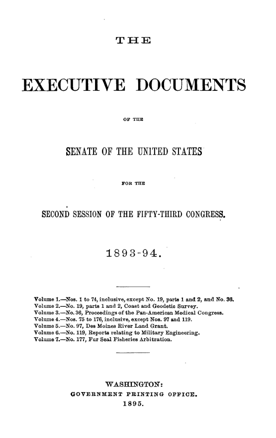 handle is hein.usccsset/usconset33037 and id is 1 raw text is: 




                       TIE






EXECUTIVE DOCUMENTS




                         OF TIM




           SENATE OF THE UNITED STATES



                         FOR THE


  SECOND SESSION OF THE FIFTY-THIRD CONGRESS.





                  1893-94.






Volume 1.-Nos. 1 to 74, inclusive, except No. 19, parts 1 and 2, and No. 36.
Volume 2.-No. 19, parts 1 and 2, Coast and Geodetic Survey.
Volume 3.-No. 36, Proceedings of the Pan-American Medical Congress.
Volume 4.-Nos. 75 to 176, inclusive, except Nos. 97 and 119.
Volume 5.-No. 97, Des Moines River Land Grant.
Volume 6.-No. 119, Reports relating to Military Engineering.
Volume 7.-No. 177, Far Seal Fisheries Arbitration.






                  WASHIGTON:
         GOVERNMENT PRINTING OFFICE.
                      1895.


