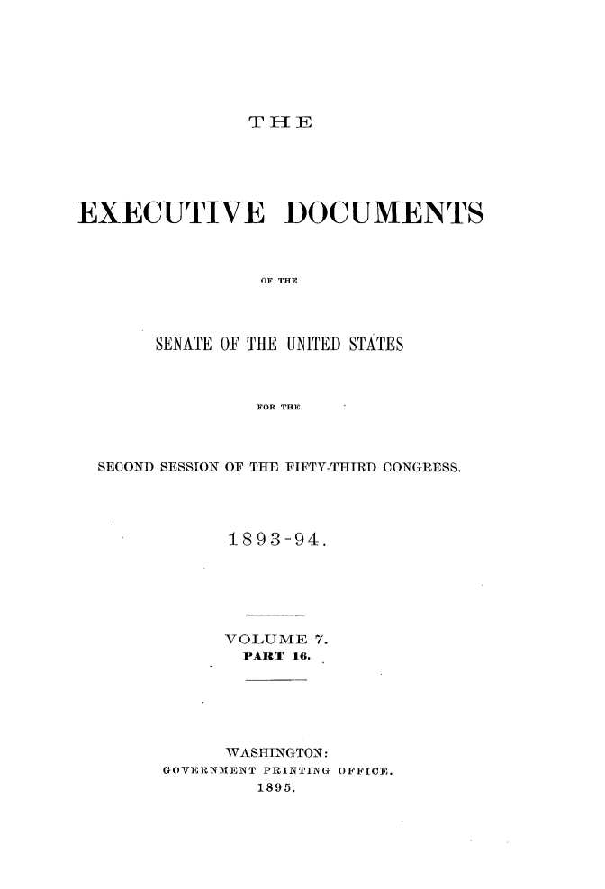 handle is hein.usccsset/usconset33038 and id is 1 raw text is: 







THlE


EXECUTIVE DOCUMENTS



                 OF THE




       SENATE OF THE UNITED STATES



                FOR THE


SECOND SESSION OF THE FIFTY-THIRD CONGRESS.




            1893-94.






            VOLUME 7.
            PART 16.






            WASHINGTON:
      GOVEUNMENT PRINTING OFFICE.
              1895.


