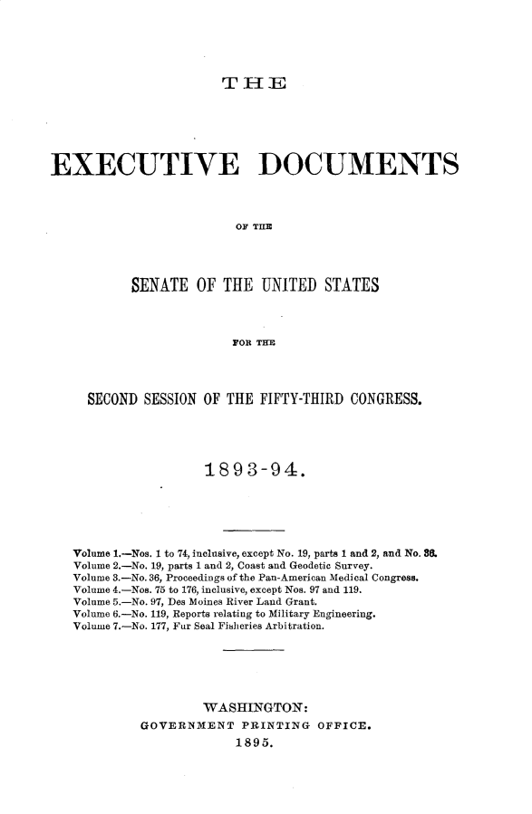 handle is hein.usccsset/usconset33039 and id is 1 raw text is: 





T-IE


EXECUTIVE DOCUMENTS




                          OF THE




           SENATE OF THE UNITED STATES




                         FOR THE




     SECOND SESSION OF THE FIFTY-THIRD CONGRESS.




                     189 3-94.







   Volume 1.-Nos. 1 to 74, inclusive, except No. 19, parts 1 and 2, and No. 8.
   Volume 2.-No. 19, parts 1 and 2, Coast and Geodetic Survey.
   Volume 3.-No. 36, Proceedings of the Pan-American Medical Congress.
   Volume 4.-Nos. 75 to 176, inclusive, except Nos. 97 and 119.
   Volume 5.-No. 97, Des Moines River Land Grant.
   Volume 6.-No. 119, Reports relating to Military Engineering.
   Volume 7.-No. 177, Fur Seal Fi8heries Arbitration.






                     WASHINGTON:
            GOVERNMENT PRINTING OFFICE.
                          1895.


