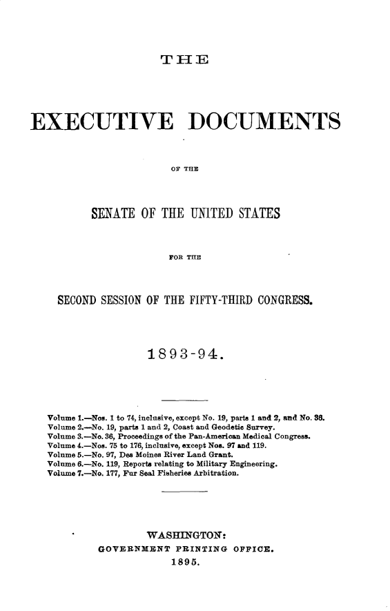 handle is hein.usccsset/usconset33040 and id is 1 raw text is: 





T1-E


EXECUTIVE DOCUMENTS




                          OF THE




           SENATE OF THE UNITED STATES



                         FOR T=E


  SECOND SESSION OF THE FIFTY-THIRD CONGRESS.





                  1893-94.






Volume 1.-Nos. 1 to 74, inclusive, except No. 19, parts 1 and 2, and No. 86.
Volume 2.-No. 19, parts 1 and 2, Coast and Geodetic Survey.
Volume 3.-No. 36, Proceedings of the Pan-American Medical Congress.
Volume 4.-Nos. 75 to 176, inclusive, except Non. 97 and 119.
Volume 5.-No. 97, Des Moines River Land Grant.
Volume 6.-No. 119, Reports relating to Military Engineering.
Volume 7.-No. 177, Fur Seal Fisheries Arbitration.






                  WASHINGTOIN:
         GOVERNMENT PRINTING OFFICE.
                       1895.


