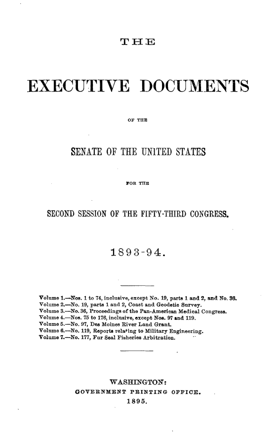 handle is hein.usccsset/usconset33041 and id is 1 raw text is: 





T E-IE


EXECUTIVE DOCUMENTS




                          OF ThE




           SENATE OF THE UNITED STATES




                         FOR TE




     SECOND SESSION OF THE FIFTY-THIRD CONGRESS.





                     1893-94.






   Volume 1.-Wos. 1 to 74, inclusive, except No. 19, parts 1 and 2, and No. 36.
   Volume 2.-No. 19, parts 1 and 2, Coast and Geodetic Survey.
   Volume 3.-No. 36, Proceedings of the Pan-American Medical Congress.
   Volume 4.-Nos. 75 to 176, inclusive, except Nos. 97 and 119.
   Volume 5.-No. 97, Des Moines River Land Grant.
   Volume 6.-No. 119, Reports relating to Military Engineering.
   Volume 7.-No. 177, Fur Seal Fisheries Arbitration.






                     WAS=II  GTO':
            GOVERNMENT PRINTING OFFICE.
                          1895.


