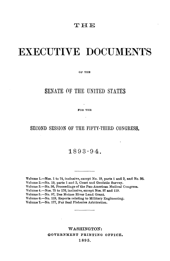 handle is hein.usccsset/usconset33042 and id is 1 raw text is: 





THE


EXECUTIVE DOCUMENTS




                         OF THE




           SENATE OF THE UNITED STATES




                         FOR TI E


  SECOND  SESSION OF THE FIFTY-THIRD  CONGRESS.




                  18 93-94.







Volume 1.-Nos. 1 to 74, inclusive, except No. 19, parts 1 and 2, and No. 36.
Volume 2.-No. 19, parts 1 and 2, Coast and Geodetic Survey.
Volume 3.-No. 36, Proceedings of the Pan-American Medical Congress.
Volume 4.-Nos. 75 to 176, inclusive, except Nos. 97 and 119.
Volume 5.-No. 97, Des Moines River Land Grant.
Volume 6.-No. 119, Reports relating to Military Engineering.
Volume 7.-No. 177, Fur Seal Fisheries Arbitration.






                  WASHINGTOX:
         GOVERNMENT PRINTING OFFICE.
                      1895.


