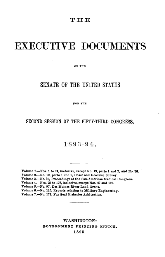 handle is hein.usccsset/usconset33043 and id is 1 raw text is: 



                       THE






EXECUTIVE DOCUMENTS




                         OF THE




           SENATE OF THE UNITED STATES



                         FOR THE




     SECOND SESSION OF THE FIFTY-THIRD CONGRESS.





                     1893-94.





   Volume 1.-Nos. 1 to 74, inclusive, except No. 19, parts 1 and 2, and No. 86.
   Volume 2.-No. 19, parts 1 and 2, Coast and Geodetic Survey.
   Volume 3.-No. 36, Proceedings of the Pan-American Medical Congress.
   Volume 4.-Nos. 75 to 176, inclusive, except Nos. 97 and 119.
   Volume 5.-No. 97, Des Moines River Land Grant.
   Volume 6.-No. 119, Reports relating to Military Engineering.
   Volume 7.-No. 177, Far Seal Fisheries Arbitration.






                     WASHINGTOI;.
            GOVERNMENT PRINTING OFFICE.
                         1895.


