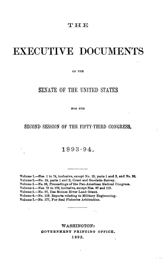 handle is hein.usccsset/usconset33044 and id is 1 raw text is: 





THE


EXECUTIVE DOCUMENTS




                          OF THE




           SENATE OF THE UNITED STATES




                         FOR THE




     SECOND SESSION OF THE FIFTY-THIRD CONGRESS.





                     1893-94.






   Volume 1.-Nos. 1 to 74, inclusive, except No. 19, parts 1 and 2, and No. 36.
   Volnme-2.-No. 19, parts 1 and 2, Coast and Geodetic Survey.
   Volume 3.-No. 36, Proceedings of the Pan-American Medical Congress.
   Volume 4.-Nos. 75 to 176, inclusive, except Nos. 97 and 119.
   Volume 5.-No. 97, Des Moines River Land Grant.
   Volume 6.-No. 119, Reports relating to Military Engineering.
   Volume 7.-No. 177, Fur Seal Fisheries Arbitration.






                     WASH=NGTON
            GOVERNXENT PRINTING OFFICE.
                         1895.


