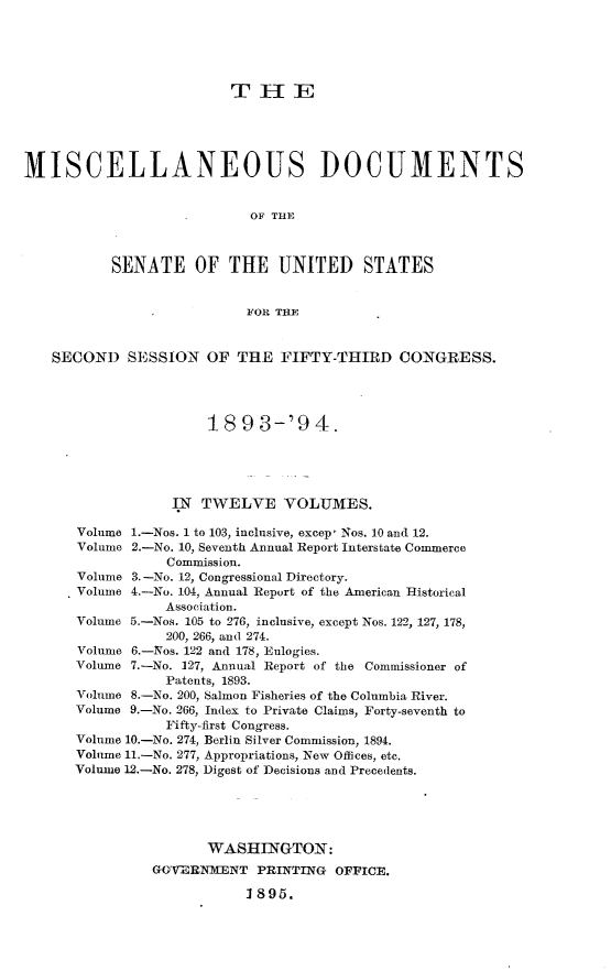 handle is hein.usccsset/usconset33048 and id is 1 raw text is: 





                          THlE





MISCELLANEOUS DOCUMENTS


                            OF THE



           SENATE OF THE UNITED STATES


                            FOR THE


   SECOND SESSION OF THE FIFTY-THIRD CONGRESS.




                       18  9 3-'9   4.





                  IN  TWELVE VOLUMES.

       Volume 1.-Nos. 1 to 103, inclusive, excepI Nos. 10 and 12.
       Volume 2.-No. 10, Seventh Annual Report Interstate Commerce
                  Commission.
       Volume 3.-No. 12, Congressional Directory.
       Volume 4.-No. 104, Annual Report of the American Historical
                  Association.
      Volume 5.-Nos. 105 to 276, inclusive, except Nos. 122, 127, 178,
                  200, 266, and 274.
       Volume 6.-Nos. 122 and 178, Eulogies.
       Volume 7.-No. 127, Annual Report of the Commissioner of
                  Patents, 1893.
      Volume 8.-No. 200, Salmon Fisheries of the Columbia River.
      Volume 9.-No. 266, Index to Private Claims, Forty-seventh to
                  Fifty-first Congress.
      Volume 10.-No. 274, Berlin Silver Commission, 1894.
      Volume 11.-No. 277, Appropriations, New Offices, etc.
      Volume 12.-No. 278, Digest of Decisions and Precedents.





                       WASHINGTON:
                GOVERNMENT   PRINTING  OFFICE.

                           1 895.


