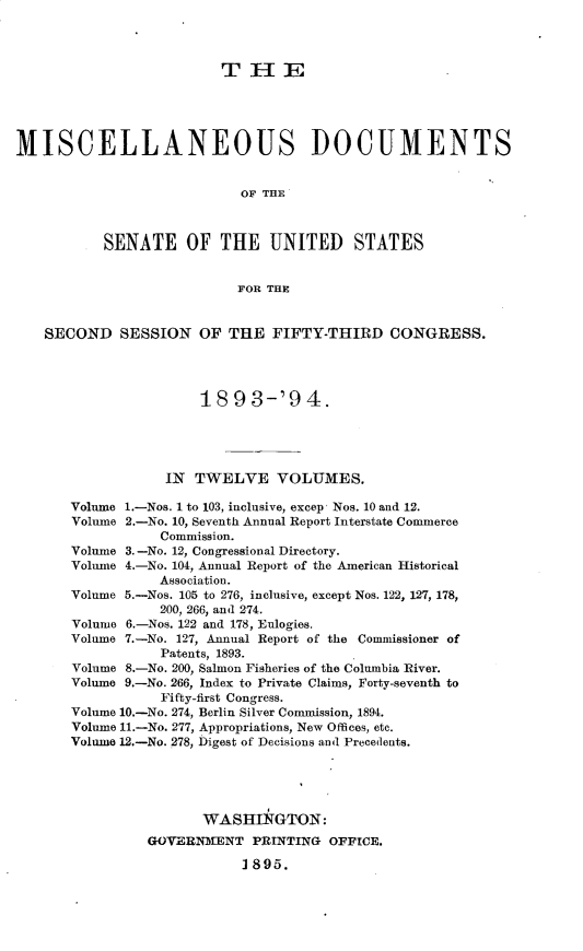 handle is hein.usccsset/usconset33049 and id is 1 raw text is: 



                         TIIE





MISCELLANEOUS DOCUMENTS


                            OF THE



           SENATE OF THE UNITED STATES


                           FOR THE


   SECOND SESSION OF THE FIFTY-THIRD CONGRESS.




                       1893-'94.





                  IN TWELVE VOLUMES.

       Volume 1.-Nos. 1 to 103, inclusive, excep Nos. 10 and 12.
       Volume 2.-No. 10, Seventh Annual Report Interstate Commerce
                  Commission.
       Volume 3.-No. 12, Congressional Directory.
       Volume 4.-No. 104, Annual Report of the American Historical
                  Association.
       Volume 5.-Nos. 105 to 276, inclusive, except Nos. 122, 127, 178,
                  200, 266, and 274.
       Volume 6.-Nos. 122 and 178, Eulogies.
       Volume 7.-No. 127, Annual Report of the Commissioner of
                  Patents, 1893.
       Volume 8.-No. 200, Salmon Fisheries of the Columbia River.
       Volume 9.-No. 266, Index to Private Claims, Forty-seventh to
                  Fifty-first Congress.
       Volume 10.-No. 274, Berlin Silver Commission, 1894.
       Volume 11.-No. 277, Appropriations, New Offices, etc.
       Volume 12.-No. 278, Digest of Decisions and Precedents.





                       WASHTNGTON:
                GOVERNMENT PRINTING OFFICE.

                            1895.


