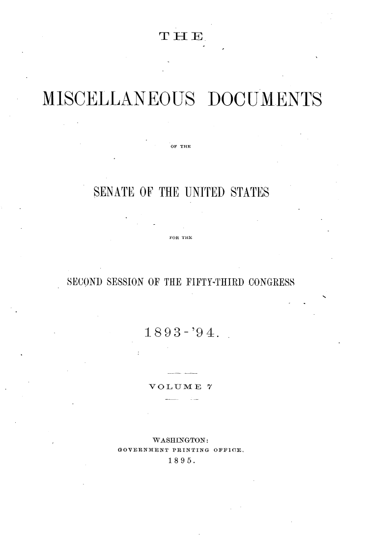 handle is hein.usccsset/usconset33051 and id is 1 raw text is: 


                 TlE







MISCELLANEOUS DOCUMENTS




                  OF THE





       SENATE OF THE -UNITED STATES




                  FOR THE


SECOND SESSION OF THE FIFTY-THIRD CONGRESS





           1893-'94.





           VOLUME   7





           WASIIJNGTON:
       GOVERNMENT PRINTING OFFICE,
              1895.


