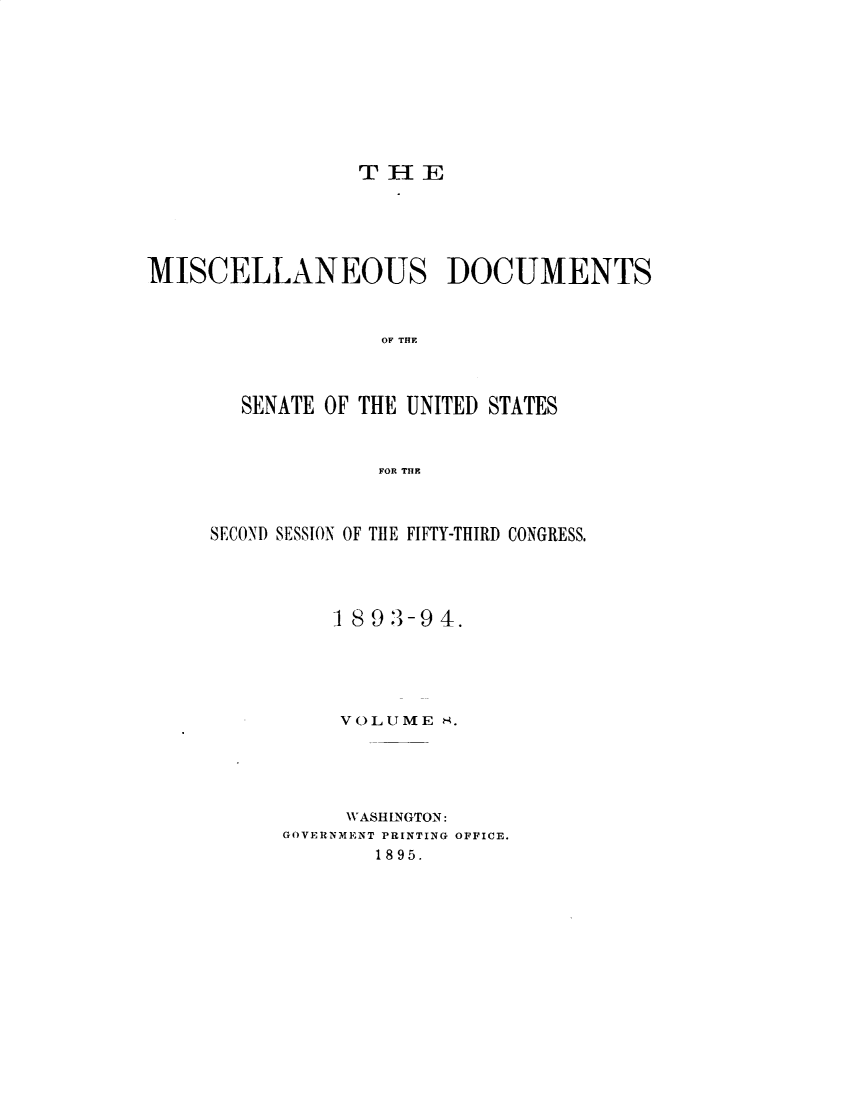 handle is hein.usccsset/usconset33052 and id is 1 raw text is: 









THE


MISCELLANEOUS DOCUMENTS



                   OF THE



       SENATE OF THE UNITED STATES



                  FOR THE


SECOND SESSION OF THE FIFY-THIRD CONGRESS.




          1893-94-.





          VOLUME  8.





          WASHLNGTON:
      GOVERNMENT PRINTING OFFICE.
             1895.


