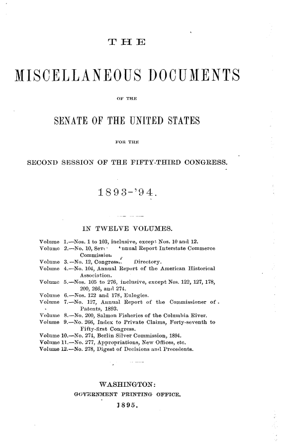handle is hein.usccsset/usconset33053 and id is 1 raw text is: 





                          T  IE





MISCELLANEOUS DOCUMENTS


                            OF THE



           SENATE OF THE UNITED STATES


                            FOR THE


    SECOND   SESSION   OF  THE  FIFTY-THIRD CONGRESS.




                       18  9 3-'9   4.





                   IN TWELVE VOLUMES.

       Volume 1.-Nos. 1 to 103, inclusive, except Nos. 10 and 12.
       Volume 2.-No. 10, Sevi     A unual Report Interstate Commerce
                  Commission,
       Volume 3. -No. 12, Congress-    Directory.
       Volume 4.-No. 104, Annual Report of the American Historical
                  Association.
       Volume 5.-Nos. 105 to 276, inclusive, except Nos. 122, 127, 178,
                  200, 266, and 274.
       Volume 6.-Nos. 122 and 178, Eulogies.
       Volume 7.-No. 127, Annual Report of the Commissioner of.
       -          Patents, 1893.
       Volume 8.-No. 200, Salmon Fisheries of the Columbia River.
       Volume 9.-No. 266, Index to Private Claims, Forty-seventh to
                  Fifty-first Congress.
       Volume 10.-No. 274, Berlin Silver Commission, 1894.
       Volume 11.-No. 277, Appropriations, New Offices, etc.
       Volume 12.-No. 278, Digest of Decisions and Precedents.





                       WASHINGTON:
                GOVERNMENT   PRINTING  OFFICE.

                            1895.


