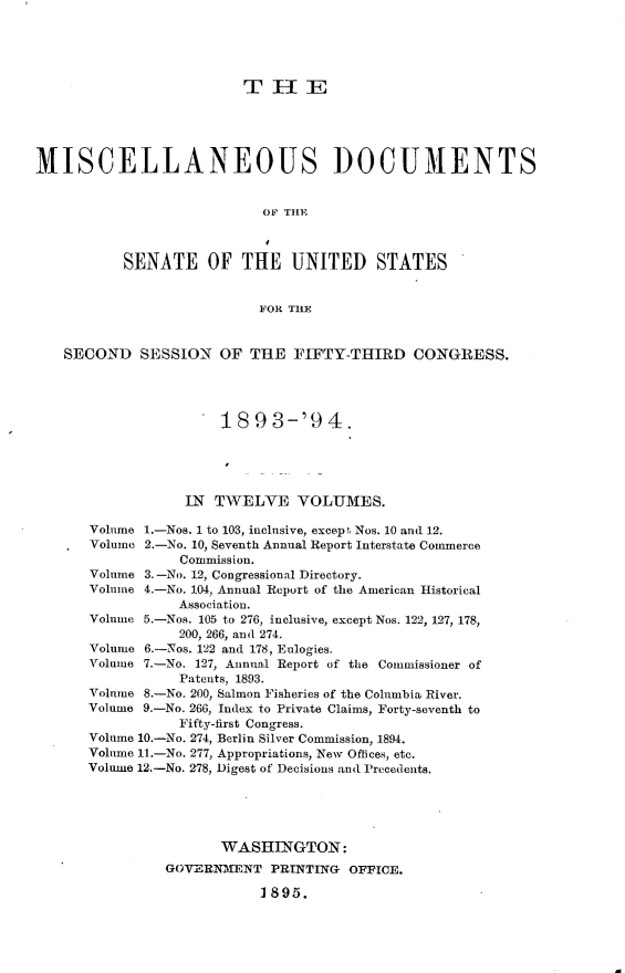 handle is hein.usccsset/usconset33054 and id is 1 raw text is: 





                          THE





MISCELLANEOUS DOCUMENTS


                            OF TIHE



           SENATE OF THE UNITED STATES


                            FOR THE


   SECOND SESSION OF THE FIFTY-THIRD CONGRESS.




                       18  9 3-'9   4.





                  IN  TWELVE VOLUMES.

       Volume 1.-Nos. 1 to 103, inclusive, except Nos. 10 and 12.
       Volume 2.-No. 10, Seventh Annual Report Interstate Commerce
                  Commission.
       Volume 3.-No. 12, Congressional Directory.
       Volume 4.-No. 104, Annual Report of the American Historical
                  Association.
       Volume 5.-Nos. 105 to 276, inclusive, except Nos. 122, 127, 178,
                  200, 266, and 274.
       Volume 6.-Nos. 122 and 178, Eulogies.
       Volume 7.-No. 127, Annual Report of the Commissioner of
                  Patents, 1893.
       Volume 8.-No. 200, Salmon Fisheries of the Columbia River.
       Volume 9.-No. 266, Index to Private Claims, Forty-seventh to
                  Fifty-first Congress.
       Volume 10.-No. 274, Berlin Silver Commission, 1894.
       Volume 11.-No. 277, Appropriations, New Offices, etc.
       Volume 12.-No. 278, Digest of Decisions and Precedents.





                       WASHINGTON:
                GOVERNMENT   PRINTING  OFFICE.

                            1895.


