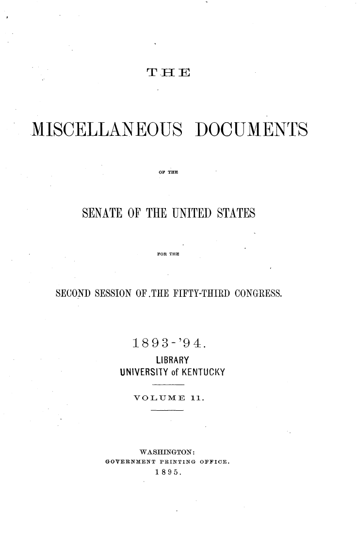 handle is hein.usccsset/usconset33057 and id is 1 raw text is: 





T II E


MISCELLANEOUS DOCUMENTS


                    TOF  THE



        SENATE OF THE UNITED STATES


                    FOR THE


SECOND SESSION OF.THE FIFTY-THIRD CONGRESS.




            18 9 3-'9 4.
                LIBRARY
          UNIVERSITY of KENTUCKY

            VOLUME   11.




            WASHINGTON:
        GOVERNMENT PRINTING OFFICE.
                1895.


