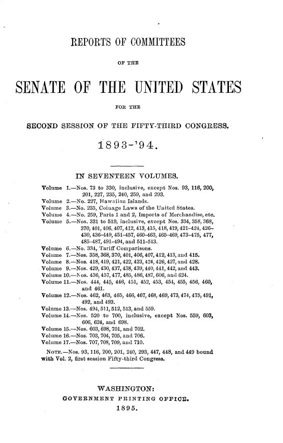 handle is hein.usccsset/usconset33058 and id is 1 raw text is: 





                REPORTS OF COMMITTEES


                              OF THE



SENATE OF THE UNITED STATES

                             FOR THE


   SECOND SESSION. OF THE FIFTY-THIRD CONGRESS.


                        18   9 3-'9   4.




                  IN SEVENTEEN VOLUMES.

        Volume 1.-Nos. 73 to 330, inclusive, except Nos. 93, 116, 200,
                   201, 227, 235, 240, 259, and 203.
        Volume 2.-No. 227, lawaiian Islands.
        Volume 3.-No. 235, Coinage Laws of the United States.
        Volume 4.-No. 259, Parts 1 and 2, Imports of Merchandise, etc.
        Volume 5.-Nos. 331 to 519, inclusive, except Nos. 334, 358, 368,
                   370, 401, 406, 407, 412, 413, 415, 418, 419, 421-424, 426-
                   430, 436-449, 451-457, 460-463, 465-469,473-475, 477,
                   485-487,491-494, and 511-513.
       Volume  6.-No. 334, Tariff Comparisons.
       Volume  7.-Nos. 358, 368, 370, 401, 406, 407, 412, 413, and 415.
       Volume  8.-Nos. 418, 419, 421, 422, 423, 424, 426, 427, and 428.
       Volume  9.-Nos. 429, 430, 437, 438, 439,440, 441, 442, and 443.
       Volume 10.-N os. 436, 457, 477, 485, 486, 487, 606, and 624.
       Volume 11.-Nos. 444, 445, 446, 451, 452, 453, 454, 455, 456, 460,
                   and 461.
       Volume 12.-Nos. 462, 463, 465, 466, 467, 468, 469, 473, 474, 475, 491,
                   492, and 493.
       Volume 13.-Nos. 494, 511,512, 513, and 559.
       Volume 14.-Nos. 520 to 700, inclusive, except Nos. 559, 603,
                   606, 624, and 698.
       Volume 15.-Nos. 603, 698, 701, and 702.
       Volume 16.-Nos. 703, 704, 705, and 706.
       Volume 17.-Nos. 707,708, 709, and 710.
         NorE.-Nos. 93, 116, 200, 201, 240, 293, 447, 448, and 449 bound
       with Vol. 2, first session Fifty-third Congress.




                        WASHINGTON:
              GOVERNMENT PRINTING OFFICE.
                             1895.


