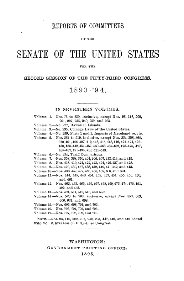 handle is hein.usccsset/usconset33059 and id is 1 raw text is: 





                REPORTS OF COMMITTEES


                              OF TILE




SENATE OF THE UNITED STATES

                             FOR THE


   SECOND SESSION OF THE FIFTY-TIIIRD CONGRESS.


                        18   9 3-'9 4.




                  IN SEVENTEEN VOLUMES.

        Volume 1.-Nos. 73 to 330, inclusive, except Nos. 93, 116, 200,
                    201, 227, 235, 240, 259, and 293.
        Volume 2.-No. 227, Hawaiian Islands.
        Volume 3.-No. 235, Coinage Laws of the United States.
        Volume 4.-No. 259, Parts 1 and 2, Imports of Merchandise, etc.
        Volume 5.-Nos. 331 to 519, inclusive, except Nos. 334, 358, 368,
                   370, 401, 406. 407, 412,413, 415,418,419, 421-424, 426-
                   430, 436-449,451-457, 460-463,465-469, 473-475, 477,
                   485-487, 491-494, and 511-513.
        Volume 6.-No. 334, Tariff Comparisons.
        Volume 7.-Nos. 358, 368,370, 401, 406, 407,412,413, and 415.
        Volume 8.-Nos. 418, 419,421,422,423, 424, 426,427, and 428.
        Volume 9.-Nos. 429, 430,437, 438, 439, 440, 441, 442, and 443.
        Volume 10.-\ os. 436, 457, 477, 485, 486, 487, 606, and 624.
        Volume 11.-Nos. 444, 445, 446, 451, 452, 453, 454, 455, 456, 460,
                    and 461.
        Volume 12.-Nos. 462, 463, 465, 466, 467, 468, 469,473, 474, 475, 491,
                    492, and 493.
        Volume 13.-Nos. 494, 511,512, 513, and 559.
        Volume 14.-Nos. 520 to 700, inclusive, except Nos. 559, 603,
                    606, 624, and 698.
        Volume 15.-Nos. 603, 698, 701, and 702.
        Volume 16.-Nos. 703, 704, 705, and 706.
        Volume 17.-Nos. 707, 708, 709, and 710.
        NOTE.-Nos.  93, 116, 200, 201, 240, 293, 447, 448, and 449 bound
        with Vol. 2, first session Fifty-third Congress.




                        WASHINGTON:
              GOVERNMENT PRINTING OFFICE.
                              1895.


