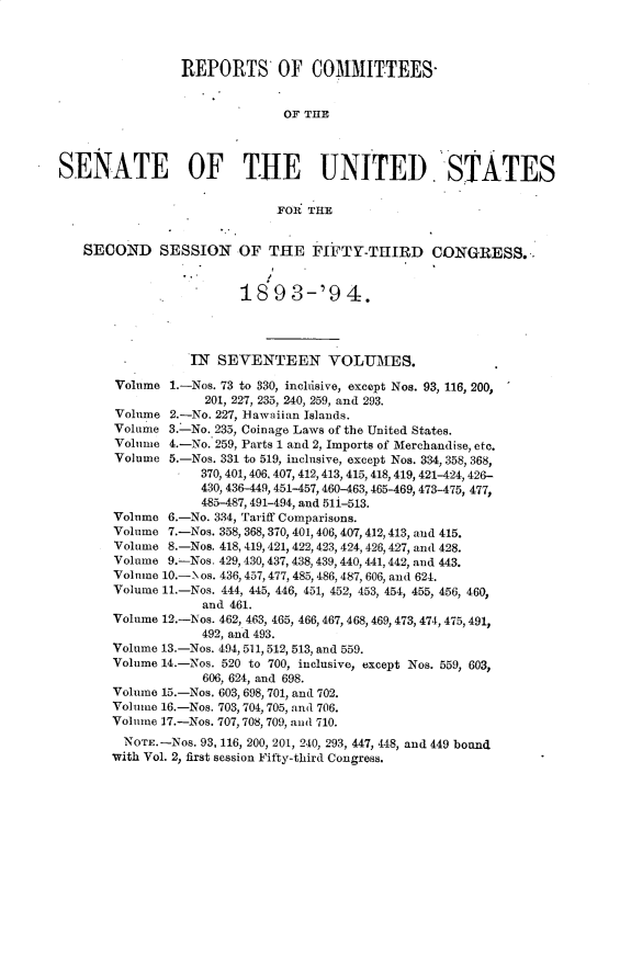 handle is hein.usccsset/usconset33060 and id is 1 raw text is: 




                REPORTS OF COMMITTEES-


                              OF THE




SENATE OF THE UNITED STATES


                             FOR  THE


   SECOND SESSION OF THE FIFTY-THIRD CONGRESS..


                        18   9 3-'9 4.




                  IN SEVENTEEN VOLUMES.

        Volume 1.-Nos. 73 to 330, inchisive, except Nos. 93, 116, 200,
                    201, 227, 235, 240, 259, and 293.
        Volume 2.-No. 227, Hawaiian Islands.
        Volume 3.-No. 235, Coinage Laws of the United States.
        Volume 4.-No. 259, Parts 1 and 2, Imports of Merchandise, etc.
        Volume 5.-Nos. 331 to 519, inclusive, except Nos. 334, 358, 368,
                   370, 401, 406, 407, 412, 413, 415, 418, 419, 421-424, 426-
                   430, 436-449, 451-457,460-463,465-469, 473-475, 477,
                   485-487, 491-494, and 511-513.
       Volume  6.-No. 334, Tariff Comparisons.
       Volume  7.-Nos. 358, 368, 370, 401, 406, 407,412,413, and 415.
       Volume  8.-Nos. 418, 419,421, 422,423, 424, 426, 427, and 428.
       Volume  9.-Nos. 429, 430, 437, 438, 439, 440, 441, 442, and 443.
       Volume 10.-1os. 436, 457, 477, 485, 486, 487, 606, and 624.
       Volume 11.-Nos. 444, 445, 446, 451, 452, 453, 454, 455, 456, 460,
                   and 461.
       Volume 12.-Nos. 462, 463, 465, 466, 467, 468, 469, 473, 474, 475, 491,
                   492, and 493.
       Volume 13.-Nos. 494, 511, 512, 513, and 559.
       Volume 14.-Nos. 520 to 700, inclusive, except Nos. 559, 603,
                   606, 624, and 698.
       Volume 15.-Nos. 603, 698, 701, and 702.
       Volume 16.-Nos. 703, 704, 705, and 706.
       Volume 17.-Nos. 707,708, 709, and 710.
         NOTE. -Nos. 93, 116, 200, 201, 240, 293, 447, 448, and 449 bound
       with Vol. 2, first session Fifty-third Congress.


