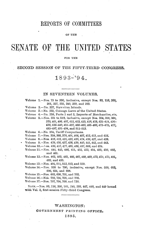 handle is hein.usccsset/usconset33061 and id is 1 raw text is: 






                REPORTS OF COMMITTEES


                              OF THE



SENATE OF THE UNITED STATES

                             FOR THE


   SECOND SESSION OF THE FIFTY-THIRD CONGRESS.


                        18   9 3-'9   4.




                 IN  SEVENTEEN VOLUMES.

        Volume 1.-Nos. 73 to 330, inclusive, except Nos. 93, 116, 200,
                   201, 227, 235, 240, 259, and 293.
        Volume 2.-No. 227, Bawaiian Islands.
        Volume a.-No. 235, Coinage Laws of the United States.
        Volume 4.-No. 259, Parts 1 and 2, Imports of Merchandise, etc.
        Volume 5.-Nos. 331 to 519, inclusive, except Nos. 334, 358, 368,
                   370, 401, 406, 407, 412, 413, 415, 418, 419, 421-424, 426-
                   430, 436-449, 451-457, 460-463, 465-469, 473-475, 477,
                   485-487, 491-494, and 511-513.
       Volume  6.-No. 334, Tariff Comparisons.
       Volume  7.-Nos. 358, 368, 370, 401, 406, 407, 412,413, and 415,
       Volume  8.-Nos. 418, 419, 421, 422, 423, 424, 426, 427, and 428.
       Volume  9.-Nos. 429, 430, 437, 438, 439, 440, 441, 442, and 443.
       Volume 10.-l os. 436,457,4.77,485,486,487, 606, and 624.
       Volume 11.-Nos. 444, 445, 446, 451, 452, 453, 454, 455, 456, 460,
                   and 461.
       Volume 12.-Nos. 462, 463, 465, 466, 467,468, 469, 473, 474, 475, 491,
                   492, and 493.
       Volume 13.-Nos. 494, 511, 512,513, and 559,
       Volume 14.-Nos. 520 to 700, inclusive, except Nos. 559, 603,
                   606, 624, and 698.
       Volume 15.-Nos. 603, 698, 701, and 702.
       Volume 16.-Nos. 703, 704, 705, and 706.
       Volume 17.-Nos. 707, 708, 709, and 710.
       . NOT.-Nos. 93, 116, 200, 201, 240, 293, 447, 448, and 449 bound
       with Vol. 2, first session Fifty-third Congress.




                        WASHINGTON:
              0OVERNMENT PRINTING OFPICE.
                             1895.


