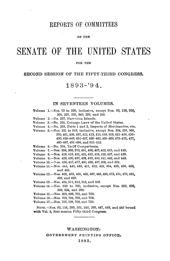 handle is hein.usccsset/usconset33063 and id is 1 raw text is: 





                REPORTS OF COMMITTEES


                              OF THE



SENATE OF THE UNITED STATES

                             FOR THE


   SECOND SESSION OF THE FIFTY-THIRD CONGRESS.


                        18   9 3-'9   4.




                  IN SEVENTEEN VOLUMES.

        Volume 1.-Nos. 73 to 330, inclusive, except Nos. 93, 116, 200,
                    201, 227, 235, 240, 259, and 293.
        Volume 2.-No. 227, Iawaiian Islands.
        Volume 3.-No. 235, Coinage Laws of the United States.
        Volume 4.-No. 259, Parts 1 and 2, Imports of Merchandise, etc.
        Volume 5.-Nos. 331 to 519, inclusive, except Nos. 334, 358, 368,
                   370, 401, 406, 407, 412,413, 415, 418, 419, 421-424, 426-
                   430, 436-449, 451-457, 460-463, 465-469, 473-475, 477,
                   485-487,491-494, and 511-513.
        Volume 6.-No. 334, Tariff Comparisons.
        Volume 7.-Nos. 358, 368, 370, 401,406, 407,412, 413, and 415.
        Volume 8.-Nos. 418, 419, 421, 422, 423, 424, 426, 427, and 428.
        Volume 9.-Nos. 429, 430, 437, 438, 439, 440, 441, 442, and 443.
        Volume 10.-Nos. 436, 457, 477, 485, 486, 487, 606, and 624.
        Volume 11.-Nos. 444, 445, 446, 451, 452, 453, 454, 455, 456, 460,
                    and 461.
        Volume 12.-Nos. 462, 463, 465, 466, 467, 468, 469, 473, 474, 475, 491,
                    492, and 493.
        Volume 13.-Nos. 494, 511, 512, 513, and 559.
        Volume 14.-Nos. 520 to 700, inclusive, except Nos. 559, 603,
                    606, 624, and 698.
        Volume 15.-Nos. 603, 698, 701, and 702.
        Volume 16.-Nos. 703, 704, 705, and 706.
        Volume 17.-Nos. 707, 708, 709, and 710.
          NOTE.-Nos. 93, 116, 200, 201, 240, 293, 447, 448, and 449 bound
        with Vol. 2, first session Fifty-third Congress.




                        WASHINGTON:
              GOVERNMENT PRINTING OFFICE.
                              1895.


