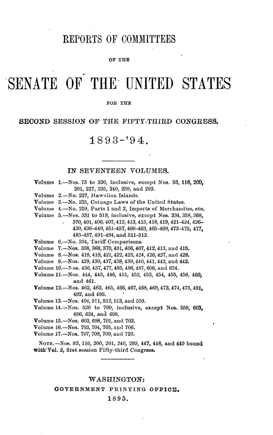 handle is hein.usccsset/usconset33064 and id is 1 raw text is: 





                REPORTS OF COMMITTEES


                              OF THE



SENATE OF THE UNITED STATES

                             FOR THE


   SECOND SESSION OF THE FIFTY-THIRD CONGRESS.


                        18   9 3-'94.




                 IN  SEVENTEEN VOLUMES.

        Volume 1.-Nos. 73 to 330, inclusive, except Nos. 93, 116, 20D,
                   201, 227, 235, 2410, 259, and 293.
        Volume 2.-No. 227, Hawaiian Islands.
        Volume 3.-No. 235, Coinage Laws of the United States.
        Volume 4.-No. 259, Parts 1 and 2, Imports of Merchandise, etc.
        Volume 5.-Nos. 331 to 519, inclusive, except Nos. 334, 358, 368,
                   370, 401, 406, 407, 412, 413, 415, 418,419, 421-424, 426-
                   430, 436--449, 451-457, 460-463, 465-469,473-475, 477,
                   485-487, 491-494, and 511-513.
        Volume 6.-No. 334, Tariff Comparisons.
        Volume 7.-Nos. 358, 368, 370, 401, 406, 407, 412, 413, and 415.
        Volume 8.-Nos. 418, 419, 421,422, 423, 424, 426, 427, and 428.
        Volume 9.-Nos. 429, 430, 437, 438, 439,440, 441, 442, and 443.
        Volume 10.-Nos. 436, 457, 477,485, 486, 487, 606, and 624.
        Volume 11.-Nos. 444, 445, 446, 451, 452, 453, 454, 455, 456, 460,
                   and 461.
       Volume 12.-Nos. 462, 463, 465, 466, 467, 468, 469, 473, 474, 475, 491,
                   492, and 493.
       Volume 13.-Nos. 494, 511, 512, 513, and 559.
       Volume 14.-Nos. 520 to 700, inclusive, except Nos. 559, 603,
                   606, 624, and 698.
        Volume 15.-Nos. 603, 698, 701, and 702.
        Volume 16.-Nos. 703, 704,705, and 706.
        Volume 17.-Nos. 707, 708, 709, and 710.
        NOTE. -Nos. 93, 116, 200, 201, 240, 293, 447, 448, and 449 bound
        with'Vol. 2, first session Fifty-third Congress.




                        WASHINGTON:
              GOVERNMENT PRINTING OFFICE,
                             1895.



