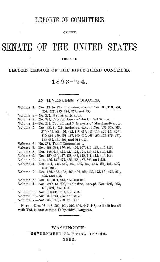 handle is hein.usccsset/usconset33066 and id is 1 raw text is: 




                REPORTS OF COMMITTEES


                              OF THE




SENATE OF THE UNITED STATES

                             FOR TIE


   SECOND SESSION OF THE FIFTY-THIRD CONGRESS.


                        18   9 3-'94.




                  IN SEVENTEEN VOLUMES.

        Volume 1.-Nos. 73 to 330, inclusive, except Nos. 93, 116, 200,
                    201, 227, 235, 240, 259, and 293.
        Volume 2.-No. 227, 1-flawiian Islands.
        Volume 3.-No. 235, Coinage Laws of the United States.
        Volume 4.-No. 259, Parts 1 and 2, Imports of Merchandise, etc.
        Volume 5.-Nos. 331 to 519, inclusive, except Nos. 334, 358, :368,
                   370, 401, 406. 407, 412,413, 415, 418, 419, 421-424, 426-
                   430, 436-449, 451-457, 460-463, 465-469, 473-475, 477,
                   485-487, 491-494, and 511-513.
        Volume 6.-No. 331, Tariff Comparisons.
        Volume 7.-Nos. 358, 368, 370, 401, 406, 407, 412, 413, and 415.
        Volume 8.-Nos. 418, 419, 421, 422,423, 424, 426, 427, and 428.
        Volume 9.-Nos. 429, 430, 437, 438, 439, 440, 441, 442, and 443.
        Volume 10.-Nos. 436, 457, 477, 485, 486, 487, 606, and 621.
        Volume 11-Nos. 444, 445, 446, 451, 452, 453, 454, 455, 456, 460,
                   and 461.
        Volume 12.-Nos. 462, 463, 465, 466, 467, 468, 469, 473, 474, 475, 491,
                   492, and 493.
        Volume 13.-Nos. 494, 511,512, 513, and 559.
        Volume 14.-Nos. 520 to 700, inclusive, except Nos. 559, 603,
                    606, 624, and 698.
        Volume 15.-Nos. 603, 698, 701, and 702.
        Volume 16.-Nos. 703, 704, 705, and 706.
        Volume 17.-Nos. 707, 708, 709, and 710.
        NOTE. -Nos. 93, 116, 200, 201, 240, 293, 447, 448, and 449 bound
        with Vol. 2, first session Fifty-third Congress.




                        WASHINGTON:
              GOVERNMENT PRIINTING OPFICE.
                              1895.


