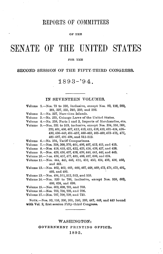handle is hein.usccsset/usconset33068 and id is 1 raw text is: 





                REPORTS OF COMMITTEES


                             OF THE




SENATE OF THE UNITED STATES

                             FOR THE


   SECOND SESSION OF THE FIFTY-THIRD CONGRESS.


                        18  9  3-'94.




                 IN  SEVENTEEN VOLUMES.

        Volume 1.-Nos. 73 to 330, inclusive, except Nos. 93, 116, 200,
                   201, 227, 235, 240, 259, and 293.
        Volume 2.-No. 227, Hawaiian Islands.
        Volume 3.-No. 235, Coinage Laws of the United States.
        Volume 4.-No. 259, Parts 1 and 2, Imports of Merchandise, 6to.
        Volume 5.-Nos. 331 to 519, inclusive, except Nos. 334, 358, 368,
                   370, 401, 406, 407, 412, 413, 415, 418, 419, 421-424, 426-
                   430, 436-449, 451-457, 460-463, 465-469, 473475, 477,
                   485487, 491-494, and 511-513.
        Volume 6.-No. 334, Tariff Comparisons.
        Volume 7.-Nos. 358, 368, 370, 401, 406, 407, 412, 413, and 415.
        Volume 8.-Nos. 418, 419, 421, 422, 423, 424, 426,427, and 428.
        Volume 9.-Nos. 429, 430, 437, 438, 439, 440, 441, 442, and 443.
        Volume 10.-Nos. 436, 457,477,485, 486, 487, 606, and 624.
        Volume 11.-Nos. 444, 445, 446, 451, 452, 453, 454, 455, 456, 460,
                   and 461.
        Volume 12.-Nos. 462, 463, 465, 466,.467, 468, 469,473, 474, 475, 491,
                   492, and 493.
        Volume 13.-Nos. 494, 511,512,513, and 559.
        Volume 14.-Nos. 520 to 700, inclusive, except Nos. 559, 603,
                   606, 624, and 698.
        Volume 15.-Nos. 603, 698, 701, and 702.
        Volume 16.-Nos. 703, 704, 705, and 706.
        Volume 17.-Nos. 707, 708, 709, and 710.
        NoTE.-Nos. 93, 116, 200, 201, 240, 293, 447, 448, and 449 bound
        with Vol. 2, first session Fifty-third Congress.




                        WASHINGTON:
              GOVERNMENT PRINTING OFFICE.
                             1895.


