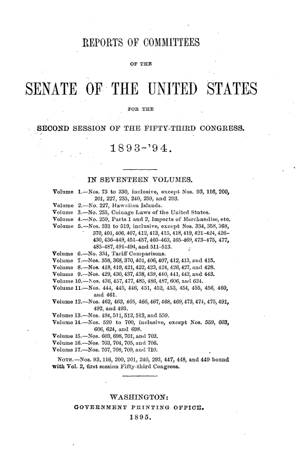 handle is hein.usccsset/usconset33069 and id is 1 raw text is: 





                REPORTS OF COMMITTEES


                              OF THE



SENATE OF THE UNITED STATES

                             FOR THE


   SECOND SESSION OF THE FIFTY-THIRD CONGRESS.


                        18   9 3-'9   4.




                  IN SEVENTEEN VOLUMES.

        Volume 1.-Nos. 73 to 330, inclusive, except Nos. 93, 116, 200,
                    201, 227, 235, 240, 259, and 293.
        Volume 2.-No. 227, 11awaiian Islands.
        Volume 3.-No. 235, Coinage Laws of the United States.
        Volume 4.-No. 259, Parts 1 and 2, Imports of Merchandise, etc.
        Volume 5.-Nos. 331 to 519, inclusive, except Nos. 334, 358, 368,
                   370, 401, 406. 407, 412, 413, 415, 418, 419, 421-424, 426-
                   430, 436-449, 451-457, 460-463, 465-469, 473-475, 477,
                   485-487, 491-494, and 511-513.
        Volume 6.-No. 334, Tariff Comparisons.
        Volume 7.-Nos. 358, 368, 370, 401, 406, 407, 412,413, and 415.
        Volume 8.-Nos. 418, 419, 421,422, 423, 424, 426,427, and 428.
        Volume 9.-Nos. 429, 430, 437, 438, 439,440, 441, 442, and 443.
        Volume 10.-Nos. 436, 457, 477, 485, 486, 487, 606, and 624.
        Volume 11.-Nos. 444, 445, 446, 451, 452, 453, 454, 455, 456, 460,
                   and 461.
        Volume 12.-Nos. 462, 463, 465, 466, 467, 468, 469,473, 474, 475,491,
                   492, and 493.
        Volume 13.-Nos. 494, 511, 512, 513, and 559.
        Volume 14.-Nos. 520 to 700, inclusive, except Nos. 559, 603,
                    606, 624, and 698.
        Volume 15.-Nos. 603, 698, 701, and 702.
        Volume 16.-Nos. 703, 704, 705, and 706.
        Volume 17.-Nos. 707, 708, 709, and 710.
        NOTE. -Nos. 93, 116, 200, 201, 240, 293, 447, 448, and 449 bound
        with Vol. 2, first session Fifty-third Congress.




                        WASHINGTON:
              GOVERNMENT PRINTING OFFICE.
                              1895.



