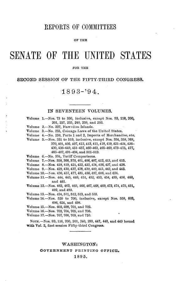 handle is hein.usccsset/usconset33070 and id is 1 raw text is: 





                REPORTS OF COMMITTEES


                              OF THE



SENATE OF THE UNITED STATES

                             FOR THE


   SECOND SESSION OF THE FIFTY-THIRD CONGRESS.


                        18   93-'94.




                 IN  SEVENTEEN VOLUMES.

        Volume 1.-Nos. 73 to 330, inclusive, except Nos. 93, 116, 200,
                   201, 227, 235, 240, 259, and 293.
        Volume 2.-No. 227, lawaiian Islands.
        Volume 3.-No. 235, Coinage Laws of the United States.
        Volume 4.-No. 259, Parts 1 and 2, Imports of Merchandise, etc.
        Volume 5.-Nos. 331 to 519, inclusive, except Nos. 334, 358, 368,
                   370, 401, 406, 407, 412, 413, 415, 418, 419, 421-424, 426-
                   430, 436-449, 451-457, 460-463, 465-469, 473-475, 477,
                   485-487,491-494, and 511-513.
        Volume 6.-No. 334, Tariff Comparisons.
        Volume 7.-Nos. 358, 368, 370,401, 406, 407, 412,413, and 415.
        Volume 8.-Nos. 418, 419, 421,422, 423, 424, 426, 427, and 428.
        Volume 9.-Nos. 429, 430, 437, 438, 439,440, 441, 442, and 443.
        Volume 10.-Nos. 436, 457,477,485, 486,487, 606, and 624.
        Volume 11.-Nos. 444, 445, 446, 451, 452, 453, 454, 455, 456, 460,
                   and 461.
        Volume 12.-Nos. 462, 463, 465, 466, 467,468, 469,473, 474, 475, 491,
                   492, and 493.
        Volume 13.-Nos. 494, 511, 512,513, and 559.
        Volume 14.-Nos. 520 to 700, inclusive, except Nos. 559, 603,
                    606, 624, and 698.
        Volume 15.-Nos. 603, 698, 701, and 702.
        Volume 16.-Nos. 703, 704, 705, and 706.
        Volume 1.7.-Nos. 707, 708, 709, and 710.
        NOTE.-Nos. 93, 116, 200, 201, 240, 293, 447, 448, and 449 bound
        with Vol. 2, first session Fifty-third Congress.




                        WASHINGTON:
              GOVERNMENT PRINTING OFFICE.
                              1895.


