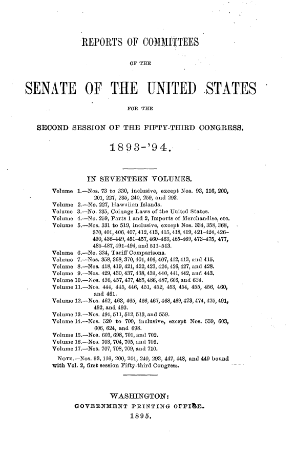 handle is hein.usccsset/usconset33071 and id is 1 raw text is: 





                REPORTS OF COMMITTEES


                             OF THM



SENATE OF THE UNITED STATES

                             FOR THE


   SECOND SESSION OF THE FIFTY-THIRD CONGRESS.


                        18  93-'9 4.




                 IN  SEVENTEEN VOLUMES.

        Volume 1.-Nos. 73 to 330, inclusive, except Nos. 93, 116, 200,
                   201, 227, 235, 240, 259, and 293.
        Volume 2.-No. 227, Hawaiian Islands.
        Volume 3.-No. 235, Coinage Laws of the United States.
        Volume 4.-No. 259, Parts 1 and 2, Imports of Mcrchandise, etc.
        Volume 5.-Nos. 331 to 519, inclusive, except Nos. 334, 358, 368,
                   370, 401, 406, 407, 412, 413, 415, 418, 419, 421-424, 426-
                   430, 436-449, 451-457, 460-463, 465-469, 473-475, 477,
                   485-487, 491-494, and 511-513.
        Volume 6.-No. 334, Tariff Comparisons.
        Volume 7.-Nos. 358, 368, 370, 401, 406, 407, 412,413, and 415.
        Volume 8.-Nos. 418, 419, 421, 422, 423, 424, 426, 427, and 428.
        Volume 9.-Nos. 429, 430, 437, 438, 439, 440, 441,442, and 443.
        Volume 10.-Nos. 436, 457, 477, 485, 486, 487, 606, and 624.
        Volume 11.-Nos. 444, 445, 446, 451, 452, 453, 454, 455, 456, 460,
                   and 461.
        Volume 12.-Nos. 462, 463, 465, 466, 467, 468, 469, 473, 474, 475, 491,
                   492, and 493.
        Volume 13.-Nos. 494, 511, 512, 513, and 559.
        Volume 14.-Nos. 520 to 700, inclusive, except Nos. 559, 603,
                    606, 624, and 698.
        Volume 15.-Nos. 603, 698, 701, and 702.
        Volume 16.-Nos. 703, 704, 705, and 706.
        Volume 17.-Nos. 707, 708, 709, and 710.
        NOTE.-Nos. 93, 116, 200, 201, 240, 293, 447, 448, and 449 bound
        with Vol. 2, first session Fifty-third Congress.




                        WASHINGTON:
              GOVERNMENT PRINTING OFFIlm.
                              1895.


