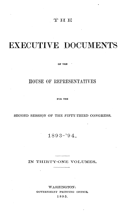 handle is hein.usccsset/usconset33075 and id is 1 raw text is: 




T II E


EXECUTIVE DOCUMENTS




                 OF THE




       HOUSE OF REPRESENTATIVES



                FOR THE


SECOND SESSION OF THE FIFTY-THIRD CONGRESS.





            189 3-'94.






     IN TIIIRTY-ONE VOLUMES.






            WASHINGTON:
        GOVERNMENT PRINTING OFFICE.
               1895.



