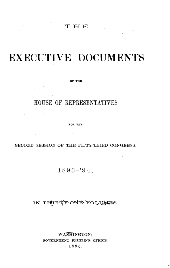 handle is hein.usccsset/usconset33076 and id is 1 raw text is: 




THlE


EXECUTIVE DOCUMENTS




                 OF THE




       HOUSE OF REPRESENTATIVES




                FOR THE


SECOND SESSION OF THE FIFTY-THIRD CONGRESS.





            189 3-'94.






     IN T  RIYONEhVGIUTT   S.






            WA9THNGTON:
       GOVERNMENT PRrNTING OFFICE,
               1895.


