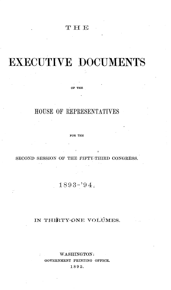 handle is hein.usccsset/usconset33079 and id is 1 raw text is: 




THE


EXECUTIVE DOCUMENTS




                OF THE




       HOUSE OF REPRESENTATIVES




                FOR THE


SECOND SESSION OF THE FIFTY-THIRD CONGRESS.





           1893-'94.






     IN TI-IItTY-ONE VOLUMES.






            WASHINGTON:
        GOVERNMENT PRINTING OFFICE.
              1895.


