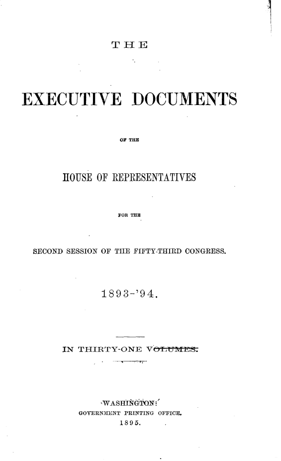 handle is hein.usccsset/usconset33080 and id is 1 raw text is: 




THE


EXECUTIVE DOCUMENTS



                OF THE




       IOUSE OF REPRESENTATIVES



                FOR THE


SECOND SESSION OF THE FIFTY-THIRID CONGRESS.




            189 3-'9 4.






     IN THIRTY-ONE VOLUiES.






            WASHINGON
        GOVERNMENT PRINTING OFFICE.
               1895.


