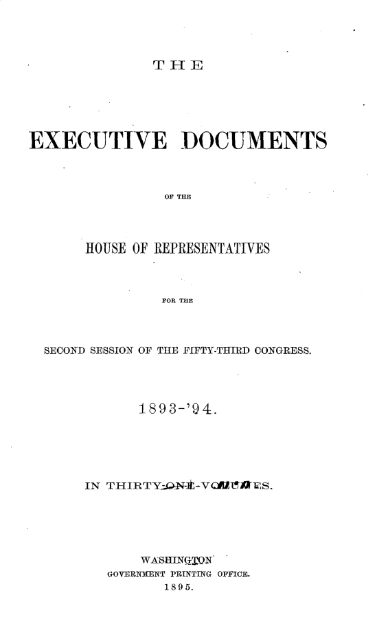 handle is hein.usccsset/usconset33082 and id is 1 raw text is: 




T IE


EXECUTIVE DOCUMENTS




                 OF THE




       HOUSE OF REPRESENTATIVES




                FOR THE


SECOND SESSION OF THE FIFTY-THIRD CONGRESS.





            1 893-'9 4.






     IN THIRTY-,1--VCIZ1AES.






            WASHING'j'QN
        GOVERNMENT PRINTING OFFICE.
               1895.


