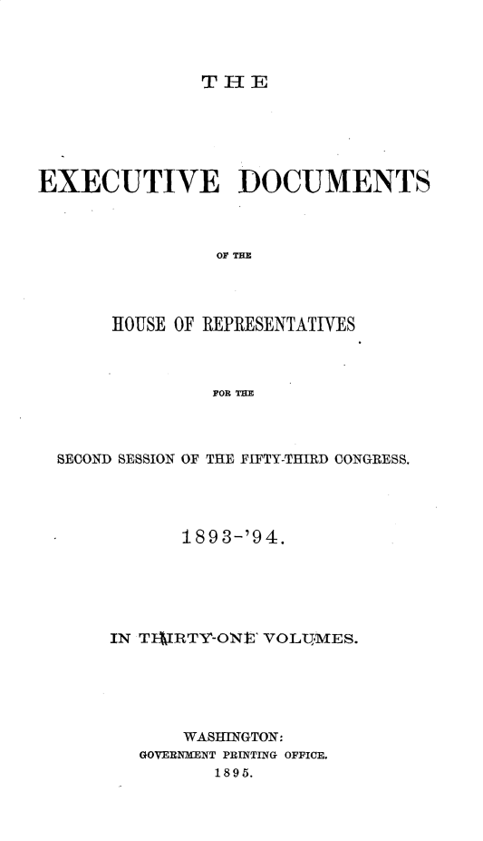 handle is hein.usccsset/usconset33083 and id is 1 raw text is: 




THlE


EXECUTIVE DOCUMENTS



                OF THE




       HOUSE OF REPRESENTATIVES



                FOR THE


SECOND SESSION OF THE FIFTY-THIRD CONGRESS.




           189 3-'94.






     IN TIIRTY-ONEt VOL1MES.






            WASHINGTON:
        GOVERNMENT PRINTING OFFICE.
               1895.


