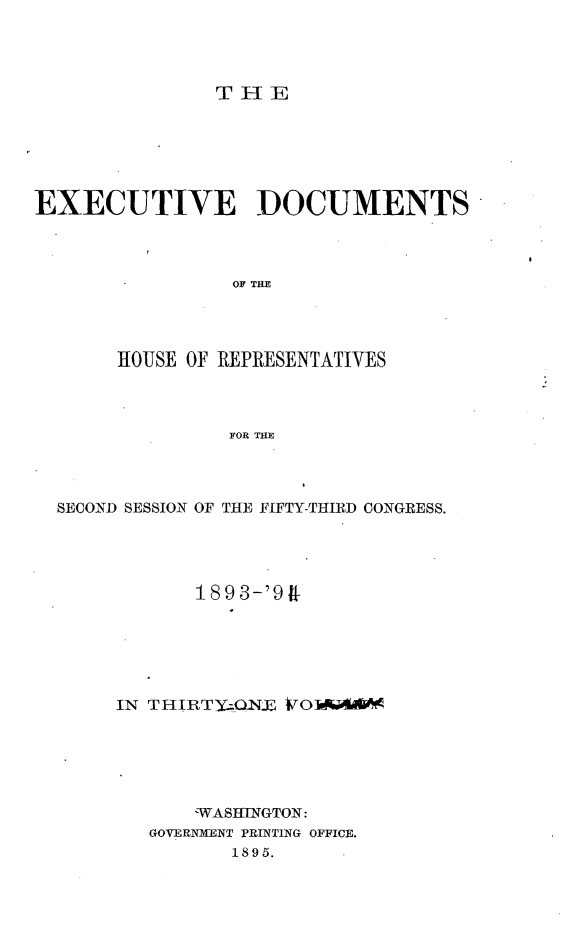 handle is hein.usccsset/usconset33084 and id is 1 raw text is: 




THE


EXECUTIVE DOCUMENTS



                 OF THE




       HOUSE OF REPRESENTATIVES



                FOR THE


SECOND SESSION OF THE FIFTY-THIRD CONGRESS.




            1893-'9R






     IN THIRT)'O1NX VOAU4&k






            WASHINGTON:
        GOVERNMENT PRINTING OFFICE.
               1895.


