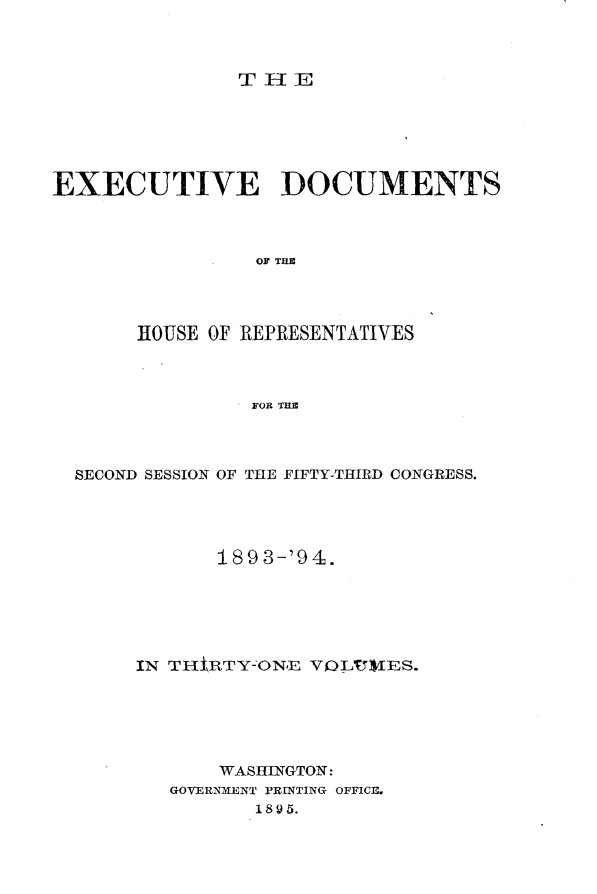 handle is hein.usccsset/usconset33085 and id is 1 raw text is: 



THE


EXECUTIVE DOCUMENTS



                 OF THE




       HOUSE OF REPRESENTATIVES



                FOR THE


SECOND SESSION OF THE FIFTY-THIRD CONGRESS.




            189 3-'94.






     IN THtRTY-ON.E VOL¶VIES.






            WASHINGTON:
        GOVERNMENT PRINTING OFFICE.
               1895.


