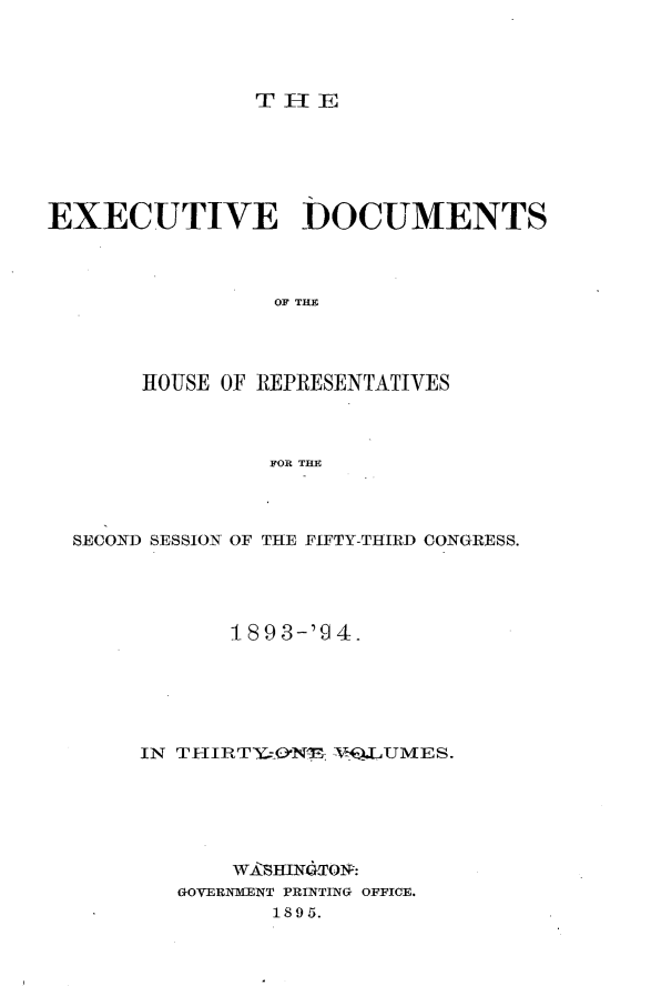 handle is hein.usccsset/usconset33087 and id is 1 raw text is: 




TH-IE


EXECUTIVE DOCUMENTS



                 OF THE




       HOUSE OF REPRESENTATIVES



                FOR THE


SECOND SESSION OF THE FIFTY-THIRD CONGRESS.





            1893-'9 4.






     IN THIRT&O*N^E: TNQ.LUIMES.






            WASHIN,TO:
        GOVERNMENT PRINTING OFFICE.
               1895.


