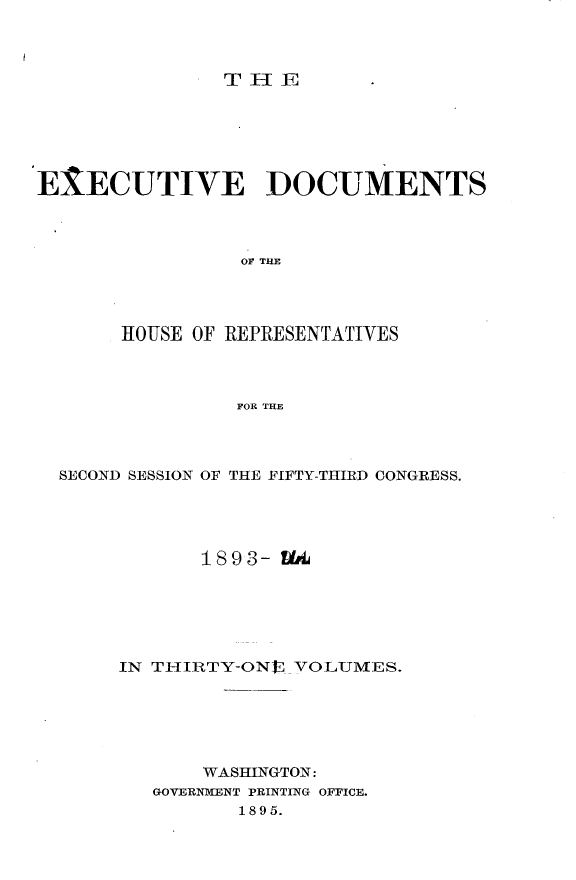 handle is hein.usccsset/usconset33089 and id is 1 raw text is: 



THE


EXECUTIVE DOCUMENTS



                 OF THE




       HOUSE OF REPRESENTATIVES



                FOR THE


SECOND SESSION OF THE FIFTY-THIRD CONGRESS.





            1893- UA






     IN TIIRTY-ON  _VOLUMES.






            WASHINGTON:
        GOVERNMENT PRINTING OFFICE.
               1895.


