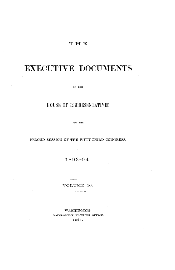 handle is hein.usccsset/usconset33090 and id is 1 raw text is: 










THE


EXECUTIVE DOCUMENTS



                 OF THE




        HOUSE OF REPRESENTATIVES



                 FOR THE


SECOND SESSION OF THE FIFTY-THIRD CONGRESS.




            1893-94.






            VOLUME  16.






            WASHINGTON:
        GOVERNMAEENT PRINTING OFFICE.
               1895.


